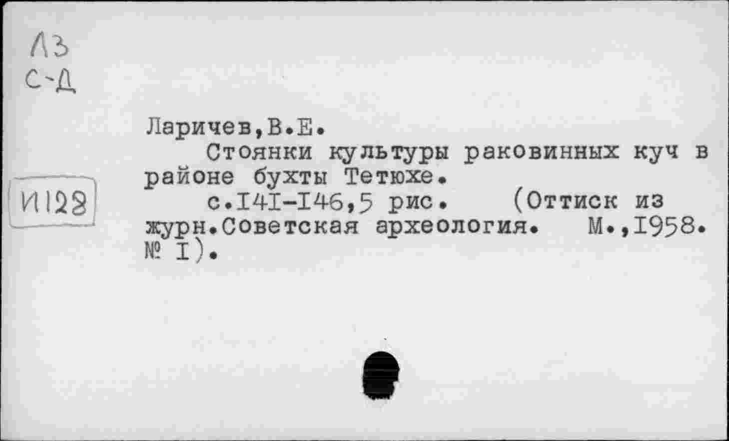 ﻿лз
С'Д
ИІ2§)
Ларичев,В.Е.
Стоянки культуры раковинных куч в районе бухты Тетюхе.
с.141-146,5 рис. (Оттиск из журн.Советская археология. М.,1958* №1).